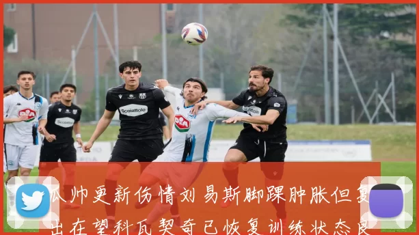 瓜帅更新伤情刘易斯脚踝肿胀但复出在望科瓦契奇已恢复训练状态良好