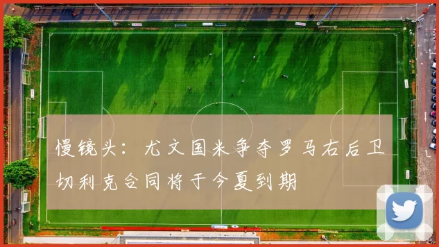慢镜头：尤文国米争夺罗马右后卫切利克合同将于今夏到期