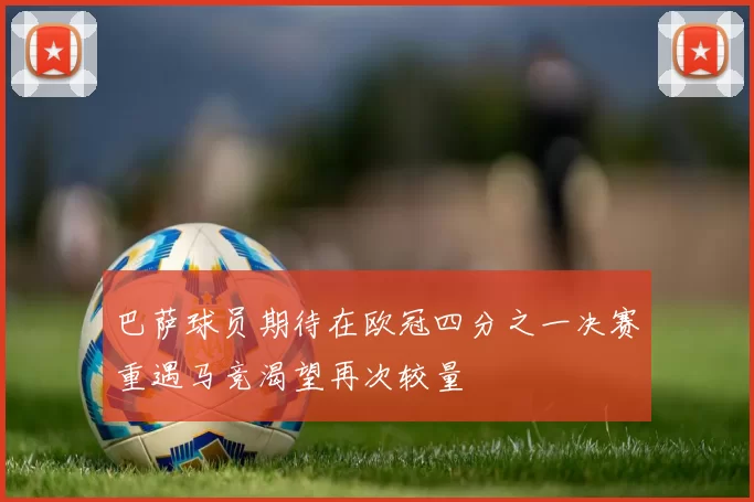 巴萨球员期待在欧冠四分之一决赛重遇马竞渴望再次较量