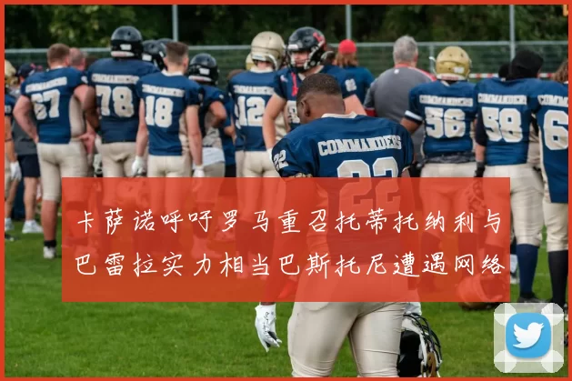 卡萨诺呼吁罗马重召托蒂托纳利与巴雷拉实力相当巴斯托尼遭遇网络暴力