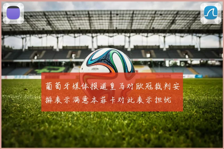 葡萄牙媒体报道皇马对欧冠裁判安排表示满意本菲卡对此表示担忧