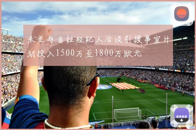 米兰与吉拉经纪人洽谈引援事宜计划投入1500万至1800万欧元