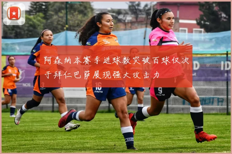 阿森纳本赛季进球数突破百球仅次于拜仁巴萨展现强大攻击力