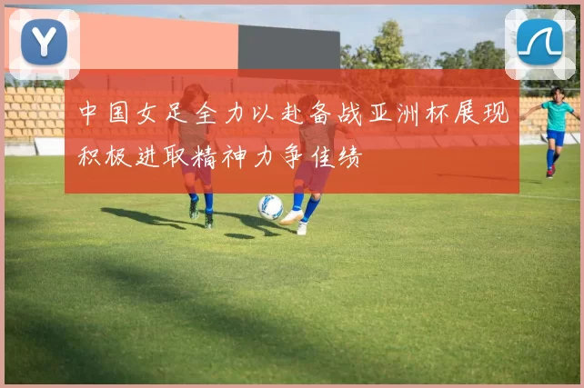 中国女足全力以赴备战亚洲杯展现积极进取精神力争佳绩