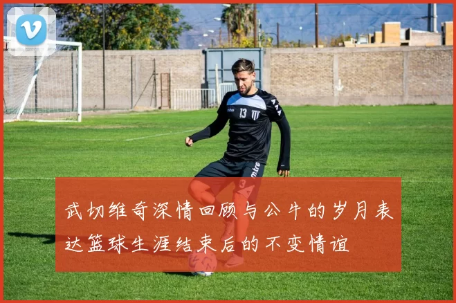 武切维奇深情回顾与公牛的岁月表达篮球生涯结束后的不变情谊