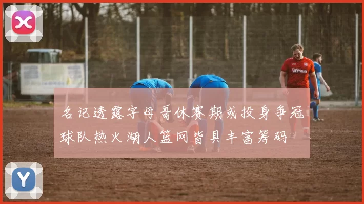 名记透露字母哥休赛期或投身争冠球队热火湖人篮网皆具丰富筹码