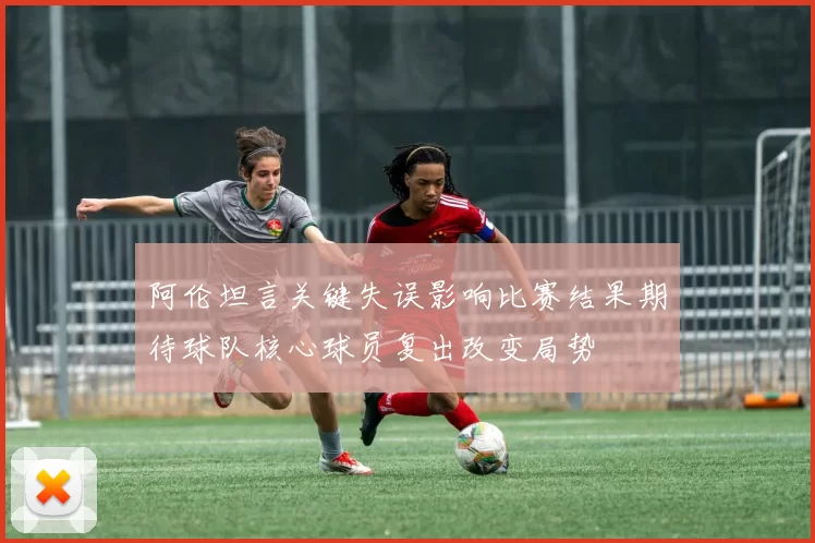 阿伦坦言关键失误影响比赛结果期待球队核心球员复出改变局势