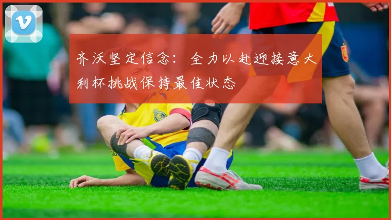 齐沃坚定信念：全力以赴迎接意大利杯挑战保持最佳状态