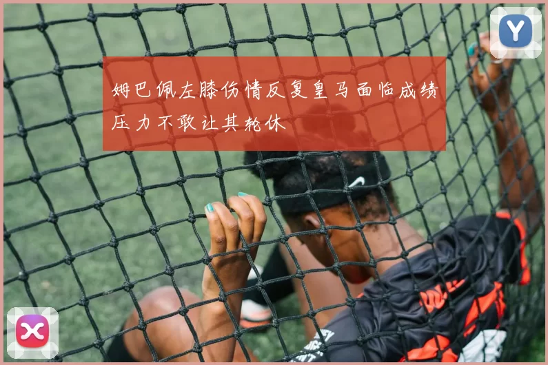 姆巴佩左膝伤情反复皇马面临成绩压力不敢让其轮休