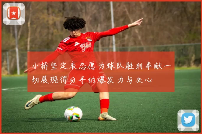 小桥坚定表态愿为球队胜利奉献一切展现得分手的爆发力与决心