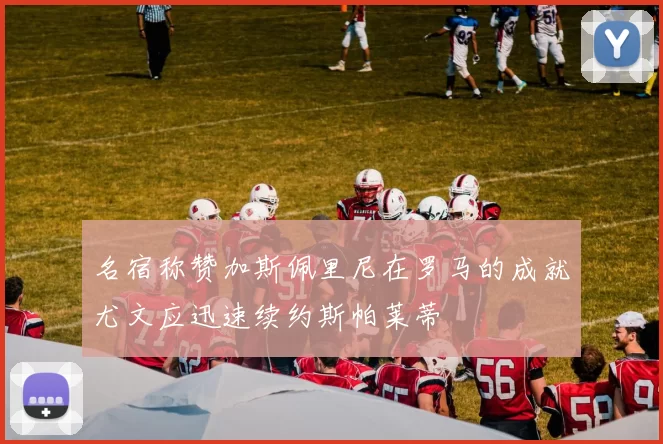 名宿称赞加斯佩里尼在罗马的成就尤文应迅速续约斯帕莱蒂