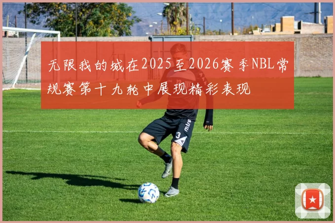 无限我的城在2025至2026赛季NBL常规赛第十九轮中展现精彩表现
