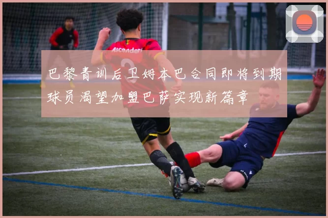 巴黎青训后卫姆本巴合同即将到期球员渴望加盟巴萨实现新篇章