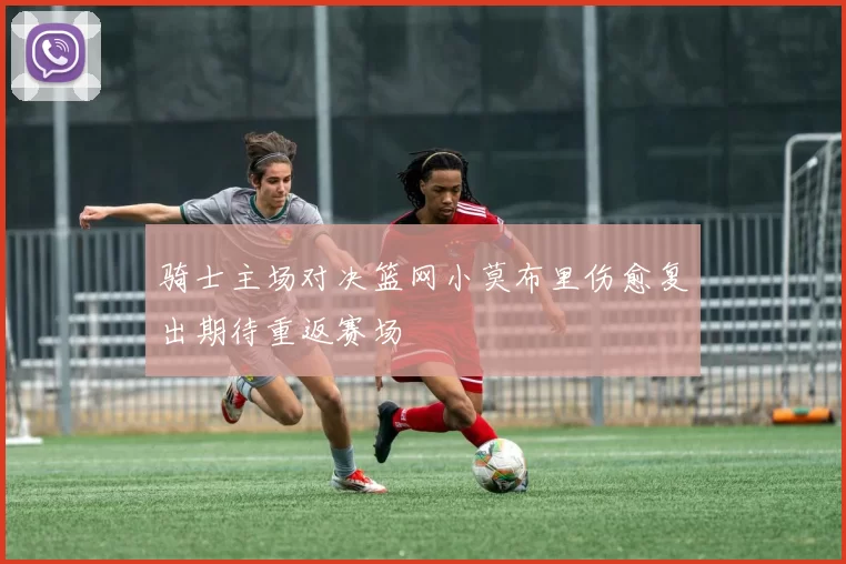 骑士主场对决篮网小莫布里伤愈复出期待重返赛场