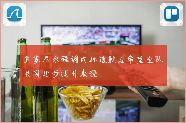 罗塞尼尔强调内托道歉后希望全队共同进步提升表现