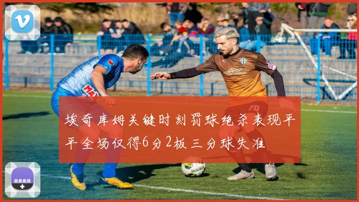 埃奇库姆关键时刻罚球绝杀表现平平全场仅得6分2板三分球失准