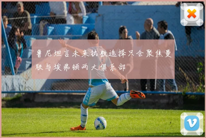 鲁尼坦言未来执教选择只会聚焦曼联与埃弗顿两大俱乐部