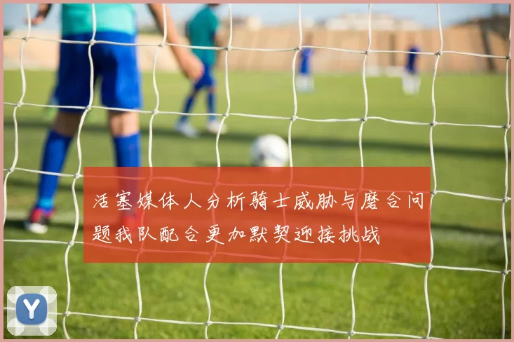 活塞媒体人分析骑士威胁与磨合问题我队配合更加默契迎接挑战