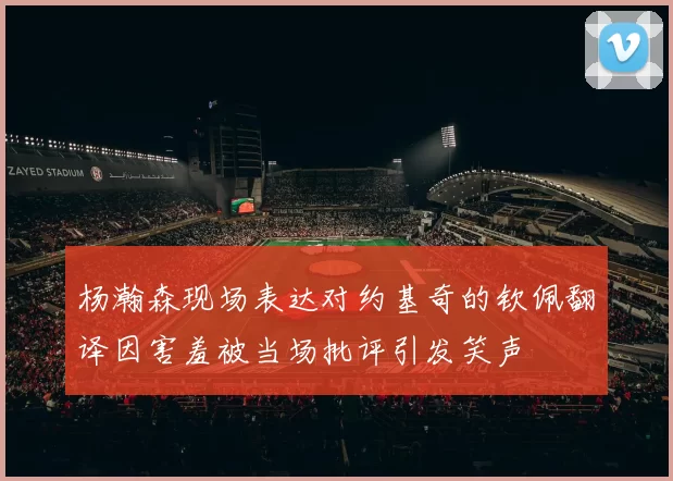杨瀚森现场表达对约基奇的钦佩翻译因害羞被当场批评引发笑声