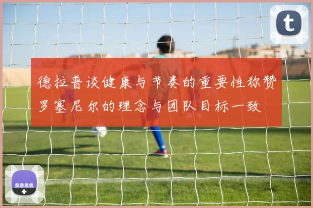 德拉普谈健康与节奏的重要性称赞罗塞尼尔的理念与团队目标一致