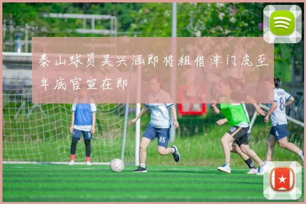 泰山球员吴兴涵即将租借津门虎至年底官宣在即