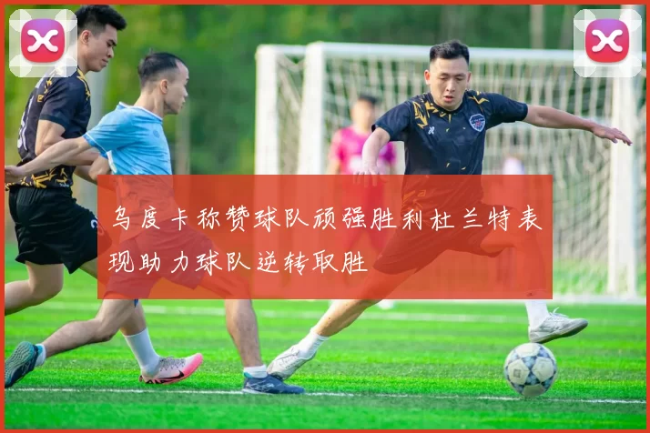 乌度卡称赞球队顽强胜利杜兰特表现助力球队逆转取胜