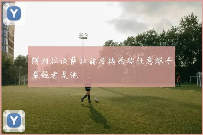 阿利松谈萨拉赫与梅西称任意球手最强者是他