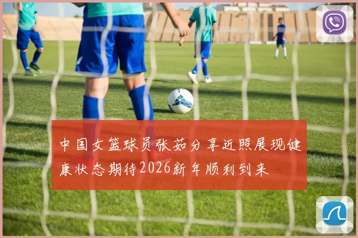 中国女篮球员张茹分享近照展现健康状态期待2026新年顺利到来