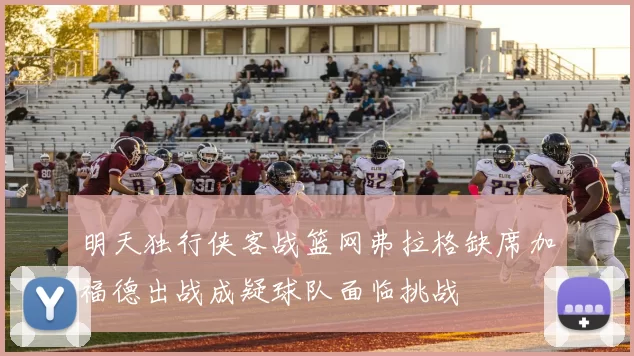 明天独行侠客战篮网弗拉格缺席加福德出战成疑球队面临挑战