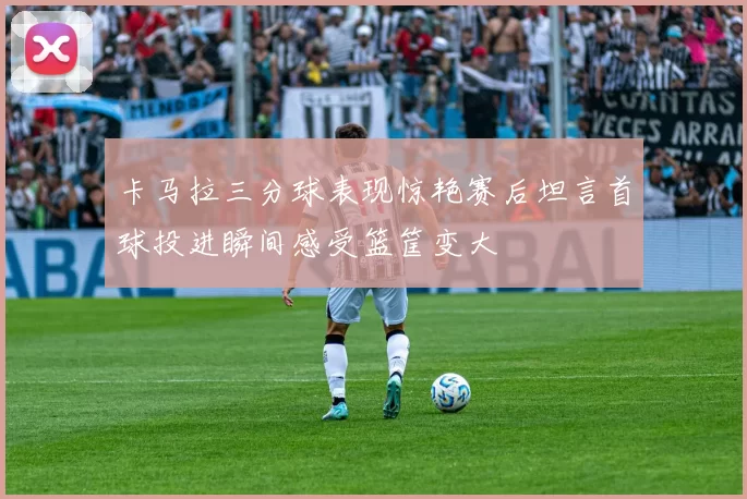 卡马拉三分球表现惊艳赛后坦言首球投进瞬间感受篮筐变大