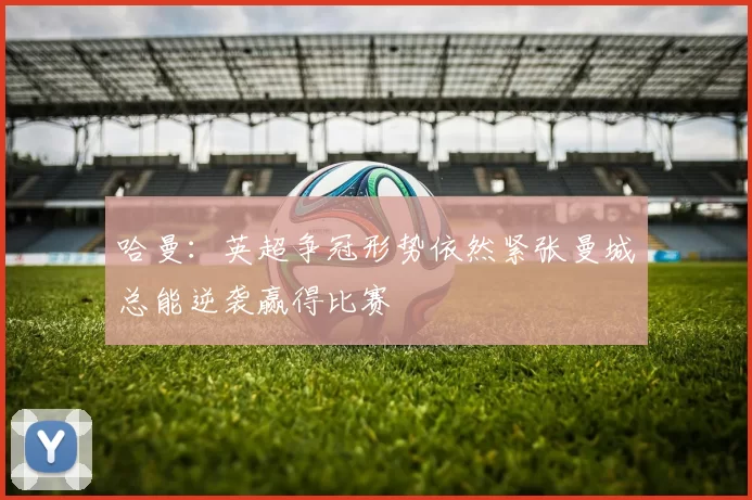 哈曼：英超争冠形势依然紧张曼城总能逆袭赢得比赛